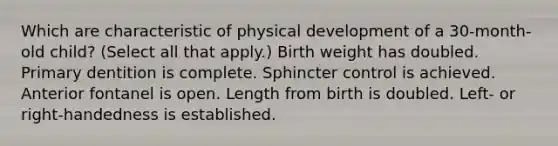 Which are characteristic of physical development of a 30-month-old child? (Select all that apply.) Birth weight has doubled. Primary dentition is complete. Sphincter control is achieved. Anterior fontanel is open. Length from birth is doubled. Left- or right-handedness is established.