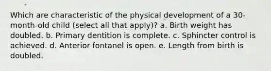 Which are characteristic of the physical development of a 30-month-old child (select all that apply)? a. Birth weight has doubled. b. Primary dentition is complete. c. Sphincter control is achieved. d. Anterior fontanel is open. e. Length from birth is doubled.