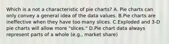 Which is a not a characteristic of pie charts? A. Pie charts can only convey a general idea of the data values. B.Pie charts are ineffective when they have too many slices. C.Exploded and 3-D pie charts will allow more "slices." D.Pie chart data always represent parts of a whole (e.g., market share)