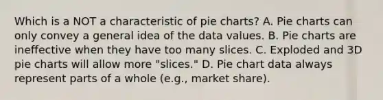 Which is a NOT a characteristic of pie charts? A. Pie charts can only convey a general idea of the data values. B. Pie charts are ineffective when they have too many slices. C. Exploded and 3D pie charts will allow more "slices." D. Pie chart data always represent parts of a whole (e.g., market share).