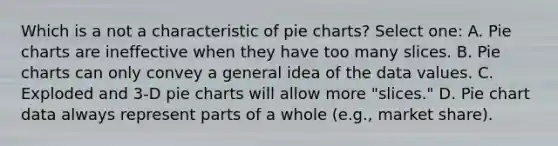 Which is a not a characteristic of pie charts? Select one: A. Pie charts are ineffective when they have too many slices. B. Pie charts can only convey a general idea of the data values. C. Exploded and 3-D pie charts will allow more "slices." D. Pie chart data always represent parts of a whole (e.g., market share).