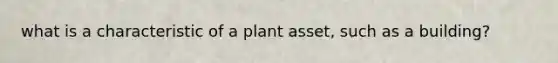 what is a characteristic of a plant asset, such as a building?