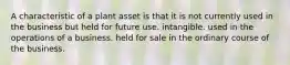 A characteristic of a plant asset is that it is not currently used in the business but held for future use. intangible. used in the operations of a business. held for sale in the ordinary course of the business.