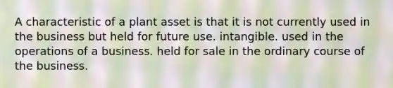 A characteristic of a plant asset is that it is not currently used in the business but held for future use. intangible. used in the operations of a business. held for sale in the ordinary course of the business.