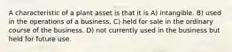 A characteristic of a plant asset is that it is A) intangible. B) used in the operations of a business. C) held for sale in the ordinary course of the business. D) not currently used in the business but held for future use.