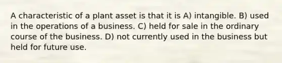 A characteristic of a plant asset is that it is A) intangible. B) used in the operations of a business. C) held for sale in the ordinary course of the business. D) not currently used in the business but held for future use.