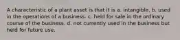 A characteristic of a plant asset is that it is a. intangible. b. used in the operations of a business. c. held for sale in the ordinary course of the business. d. not currently used in the business but held for future use.