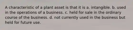 A characteristic of a plant asset is that it is a. intangible. b. used in the operations of a business. c. held for sale in the ordinary course of the business. d. not currently used in the business but held for future use.