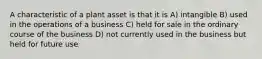 A characteristic of a plant asset is that it is A) intangible B) used in the operations of a business C) held for sale in the ordinary course of the business D) not currently used in the business but held for future use