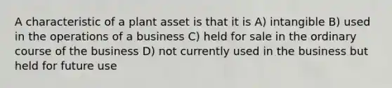 A characteristic of a plant asset is that it is A) intangible B) used in the operations of a business C) held for sale in the ordinary course of the business D) not currently used in the business but held for future use