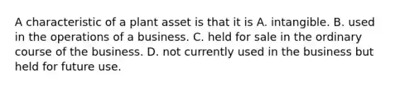 A characteristic of a plant asset is that it is A. intangible. B. used in the operations of a business. C. held for sale in the ordinary course of the business. D. not currently used in the business but held for future use.