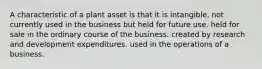 A characteristic of a plant asset is that it is intangible. not currently used in the business but held for future use. held for sale in the ordinary course of the business. created by research and development expenditures. used in the operations of a business.