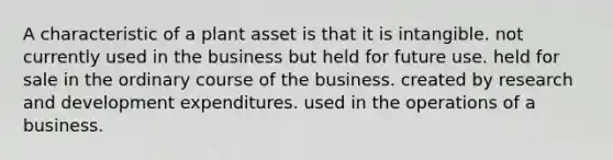 A characteristic of a plant asset is that it is intangible. not currently used in the business but held for future use. held for sale in the ordinary course of the business. created by research and development expenditures. used in the operations of a business.