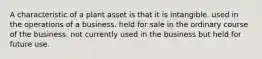 A characteristic of a plant asset is that it is intangible. used in the operations of a business. held for sale in the ordinary course of the business. not currently used in the business but held for future use.