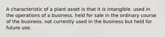 A characteristic of a plant asset is that it is intangible. used in the operations of a business. held for sale in the ordinary course of the business. not currently used in the business but held for future use.