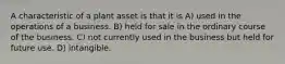 A characteristic of a plant asset is that it is A) used in the operations of a business. B) held for sale in the ordinary course of the business. C) not currently used in the business but held for future use. D) intangible.