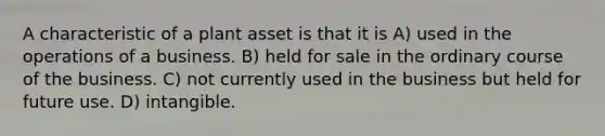 A characteristic of a plant asset is that it is A) used in the operations of a business. B) held for sale in the ordinary course of the business. C) not currently used in the business but held for future use. D) intangible.