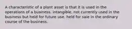 A characteristic of a plant asset is that it is used in the operations of a business. intangible. not currently used in the business but held for future use. held for sale in the ordinary course of the business.