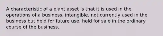 A characteristic of a plant asset is that it is used in the operations of a business. intangible. not currently used in the business but held for future use. held for sale in the ordinary course of the business.