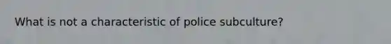 What is not a characteristic of police subculture?