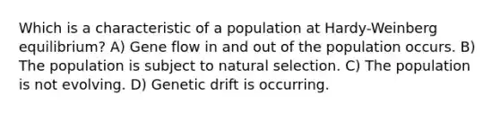 Which is a characteristic of a population at Hardy-Weinberg equilibrium? A) Gene flow in and out of the population occurs. B) The population is subject to natural selection. C) The population is not evolving. D) Genetic drift is occurring.