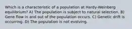 Which is a characteristic of a population at Hardy-Weinberg equilibrium? A) The population is subject to natural selection. B) Gene flow in and out of the population occurs. C) Genetic drift is occurring. D) The population is not evolving.