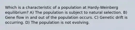 Which is a characteristic of a population at Hardy-Weinberg equilibrium? A) The population is subject to natural selection. B) Gene flow in and out of the population occurs. C) Genetic drift is occurring. D) The population is not evolving.