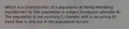 Which is a characteristic of a population at Hardy-Weinberg equilibrium? A) The population is subject to natural selection B) The population is not evolving C) Genetic drift is occurring D) Gene flow in and out of the population occurs.