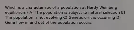 Which is a characteristic of a population at Hardy-Weinberg equilibrium? A) The population is subject to natural selection B) The population is not evolving C) Genetic drift is occurring D) Gene flow in and out of the population occurs.