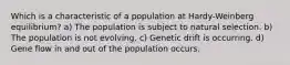 Which is a characteristic of a population at Hardy-Weinberg equilibrium? a) The population is subject to natural selection. b) The population is not evolving. c) Genetic drift is occurring. d) Gene flow in and out of the population occurs.