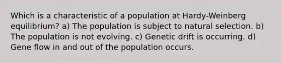 Which is a characteristic of a population at Hardy-Weinberg equilibrium? a) The population is subject to natural selection. b) The population is not evolving. c) Genetic drift is occurring. d) Gene flow in and out of the population occurs.