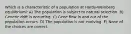 Which is a characteristic of a population at Hardy-Weinberg equilibrium? A) The population is subject to natural selection. B) Genetic drift is occurring. C) Gene flow in and out of the population occurs. D) The population is not evolving. E) None of the choices are correct.