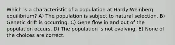 Which is a characteristic of a population at Hardy-Weinberg equilibrium? A) The population is subject to natural selection. B) Genetic drift is occurring. C) Gene flow in and out of the population occurs. D) The population is not evolving. E) None of the choices are correct.