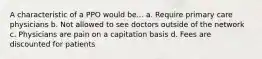 A characteristic of a PPO would be... a. Require primary care physicians b. Not allowed to see doctors outside of the network c. Physicians are pain on a capitation basis d. Fees are discounted for patients