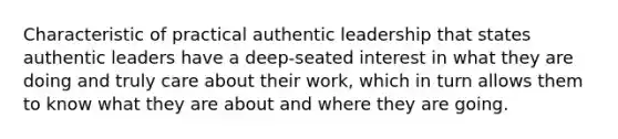 Characteristic of practical authentic leadership that states authentic leaders have a deep-seated interest in what they are doing and truly care about their work, which in turn allows them to know what they are about and where they are going.