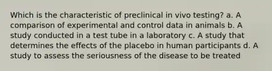 Which is the characteristic of preclinical in vivo testing? a. A comparison of experimental and control data in animals b. A study conducted in a test tube in a laboratory c. A study that determines the effects of the placebo in human participants d. A study to assess the seriousness of the disease to be treated