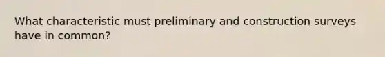 What characteristic must preliminary and construction surveys have in common?