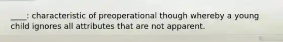 ____: characteristic of preoperational though whereby a young child ignores all attributes that are not apparent.