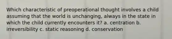 Which characteristic of preoperational thought involves a child assuming that the world is unchanging, always in the state in which the child currently encounters it? a. centration b. irreversibility c. static reasoning d. conservation