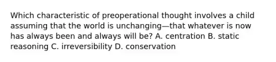 Which characteristic of preoperational thought involves a child assuming that the world is unchanging—that whatever is now has always been and always will be? A. centration B. static reasoning C. irreversibility D. conservation