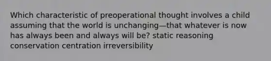 Which characteristic of preoperational thought involves a child assuming that the world is unchanging—that whatever is now has always been and always will be? static reasoning conservation centration irreversibility