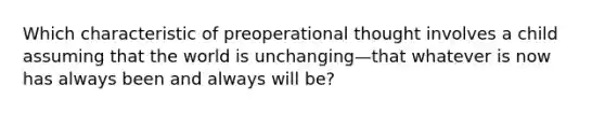 Which characteristic of preoperational thought involves a child assuming that the world is unchanging—that whatever is now has always been and always will be?