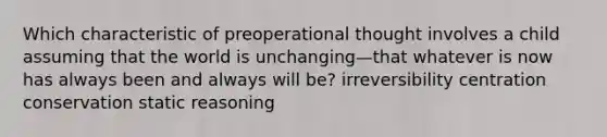 Which characteristic of preoperational thought involves a child assuming that the world is unchanging—that whatever is now has always been and always will be? irreversibility centration conservation static reasoning