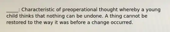 _____: Characteristic of preoperational thought whereby a young child thinks that nothing can be undone. A thing cannot be restored to the way it was before a change occurred.