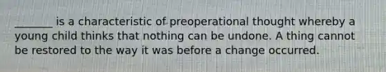 _______ is a characteristic of preoperational thought whereby a young child thinks that nothing can be undone. A thing cannot be restored to the way it was before a change occurred.