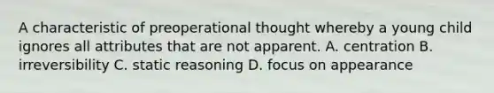 A characteristic of preoperational thought whereby a young child ignores all attributes that are not apparent. A. centration B. irreversibility C. static reasoning D. focus on appearance