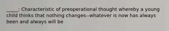 _____: Characteristic of preoperational thought whereby a young child thinks that nothing changes--whatever is now has always been and always will be