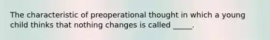 The characteristic of preoperational thought in which a young child thinks that nothing changes is called _____.