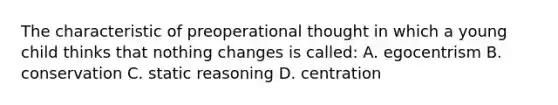 The characteristic of preoperational thought in which a young child thinks that nothing changes is called: A. egocentrism B. conservation C. static reasoning D. centration