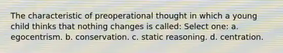 The characteristic of preoperational thought in which a young child thinks that nothing changes is called: Select one: a. egocentrism. b. conservation. c. static reasoning. d. centration.